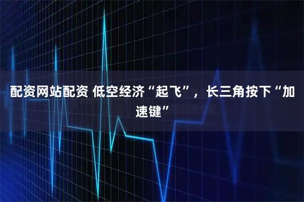 配资网站配资 低空经济“起飞”，长三角按下“加速键”