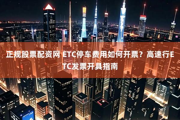 正规股票配资网 ETC停车费用如何开票？高速行ETC发票开具指南
