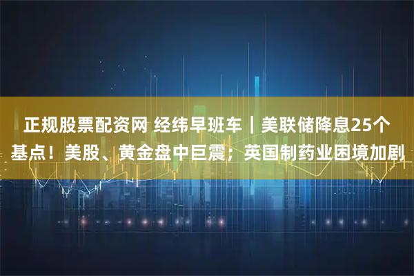 正规股票配资网 经纬早班车|美联储降息25个基点!美股、黄金盘中巨震;英国制药业困境加剧