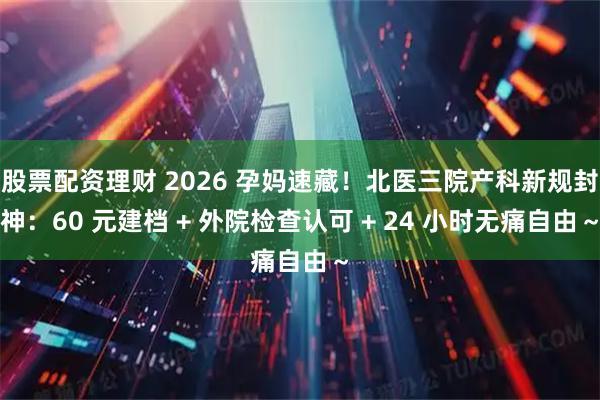 股票配资理财 2026 孕妈速藏！北医三院产科新规封神：60 元建档 + 外院检查认可 + 24 小时无痛自由～