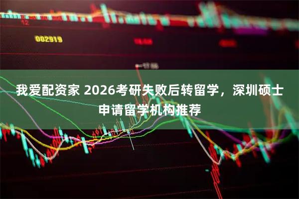 我爱配资家 2026考研失败后转留学，深圳硕士申请留学机构推荐