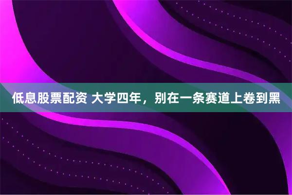 低息股票配资 大学四年，别在一条赛道上卷到黑