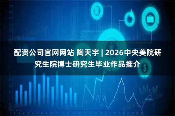 配资公司官网网站 陶天宇 | 2026中央美院研究生院博士研究生毕业作品推介