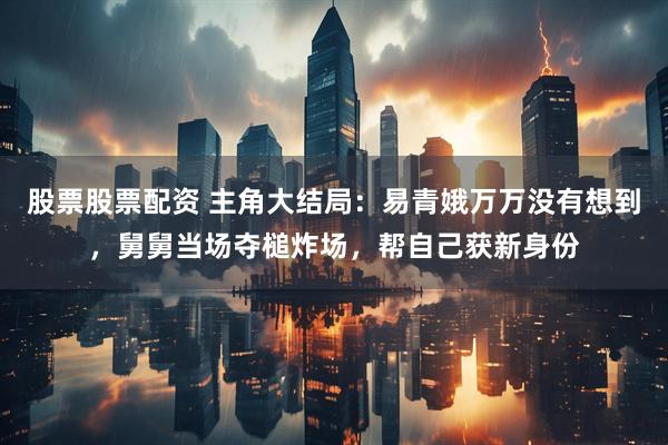 股票股票配资 主角大结局：易青娥万万没有想到，舅舅当场夺槌炸场，帮自己获新身份