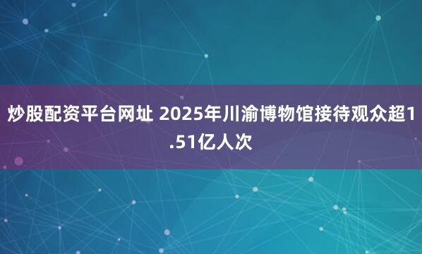 炒股配资平台网址 2025年川渝博物馆接待观众超1.51亿人次